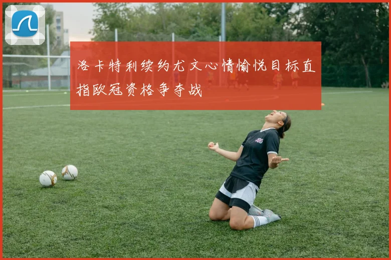 洛卡特利续约尤文心情愉悦目标直指欧冠资格争夺战