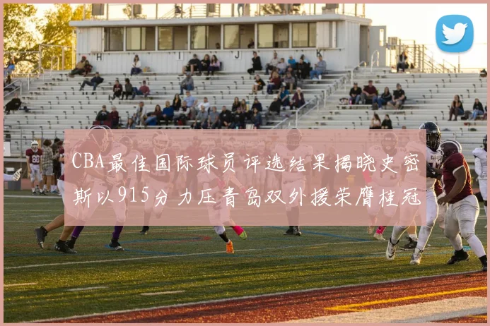 CBA最佳国际球员评选结果揭晓史密斯以915分力压青岛双外援荣膺桂冠