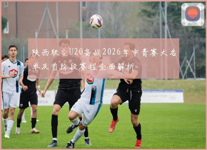陕西联合U20备战2026年中青赛大名单及首阶段赛程全面解析