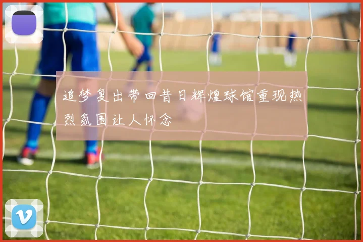 追梦复出带回昔日辉煌球馆重现热烈氛围让人怀念