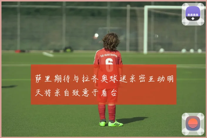 萨里期待与拉齐奥球迷亲密互动明天将亲自致意于看台