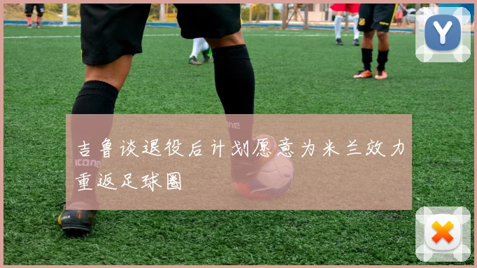 吉鲁谈退役后计划愿意为米兰效力重返足球圈