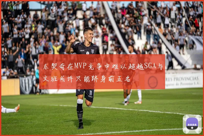 东契奇在MVP竞争中难以超越SGA与文班或许只能跻身前五名