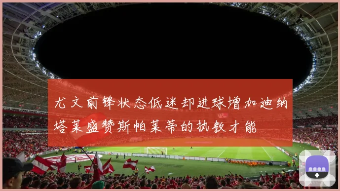 尤文前锋状态低迷却进球增加迪纳塔莱盛赞斯帕莱蒂的执教才能